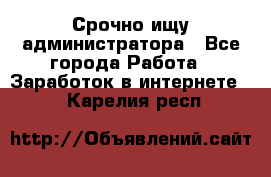 Срочно ищу администратора - Все города Работа » Заработок в интернете   . Карелия респ.